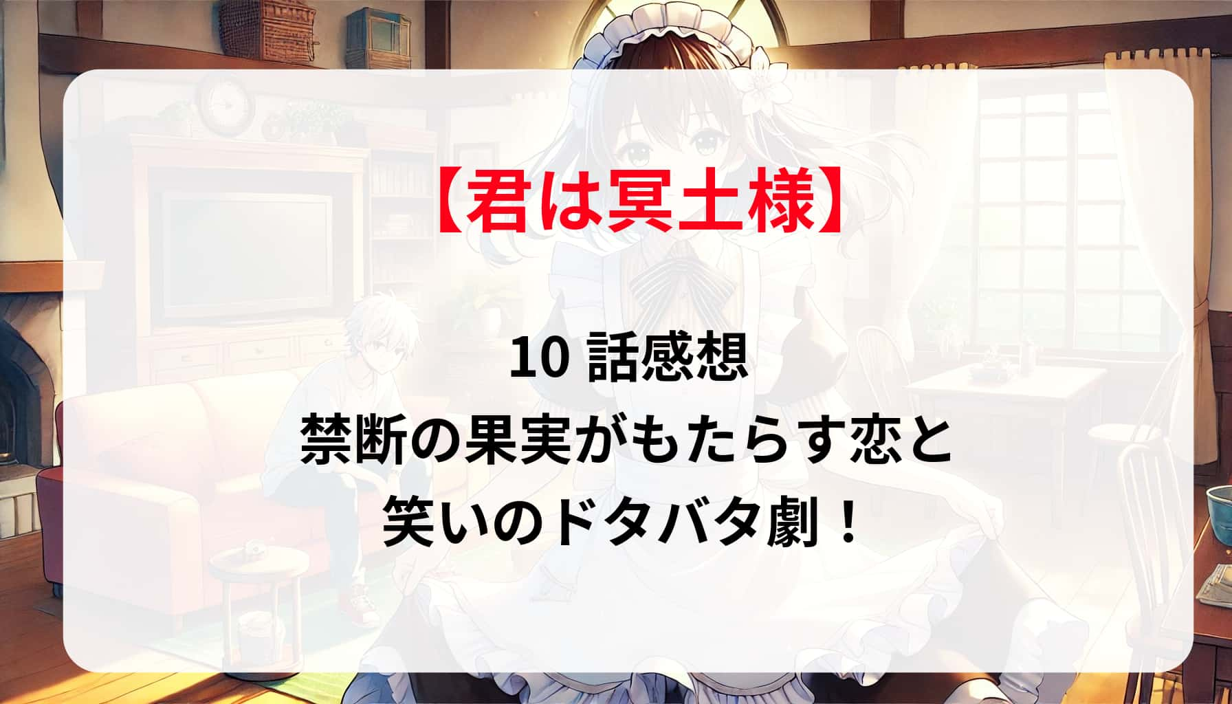 「君は冥土様」10話感想：禁断の果実がもたらす恋と笑いのドタバタ劇！