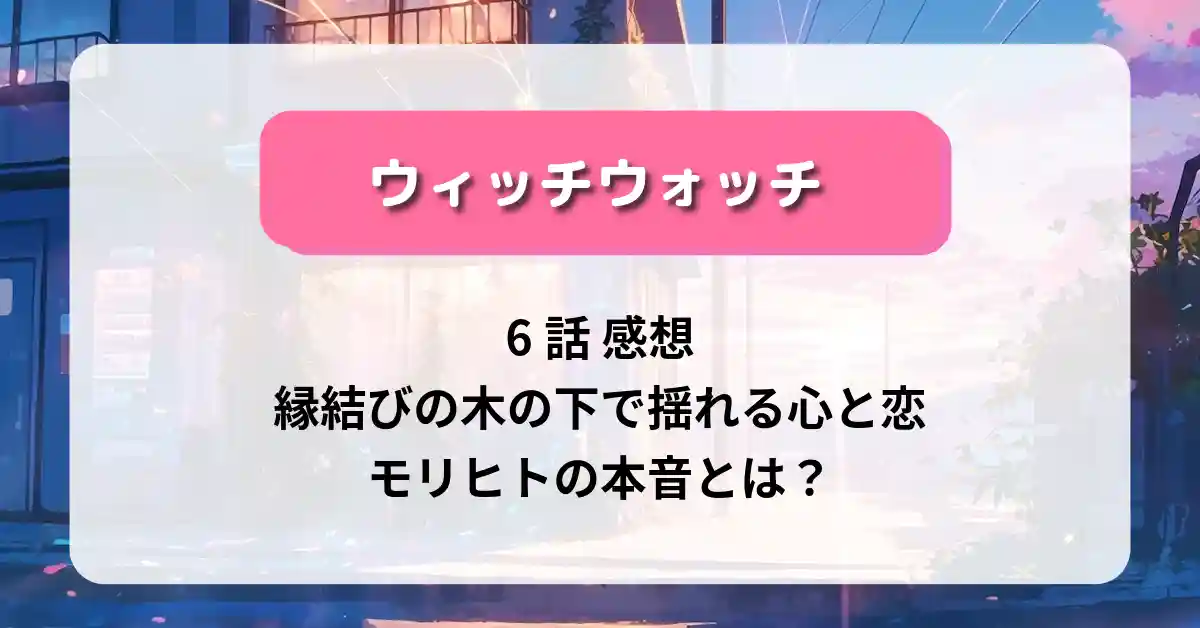 「ウィッチウォッチ」6話 感想｜縁結びの木の下で揺れる心と恋、モリヒトの本音とは？