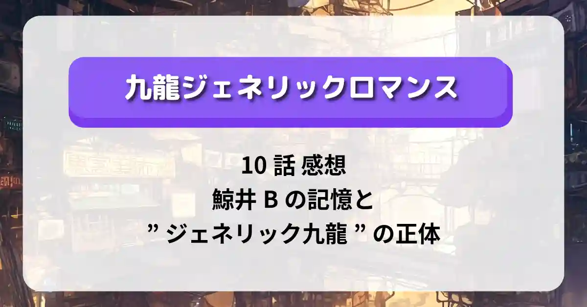 「九龍ジェネリックロマンス」10話 感想｜鯨井Bの記憶と”ジェネリック九龍”の正体