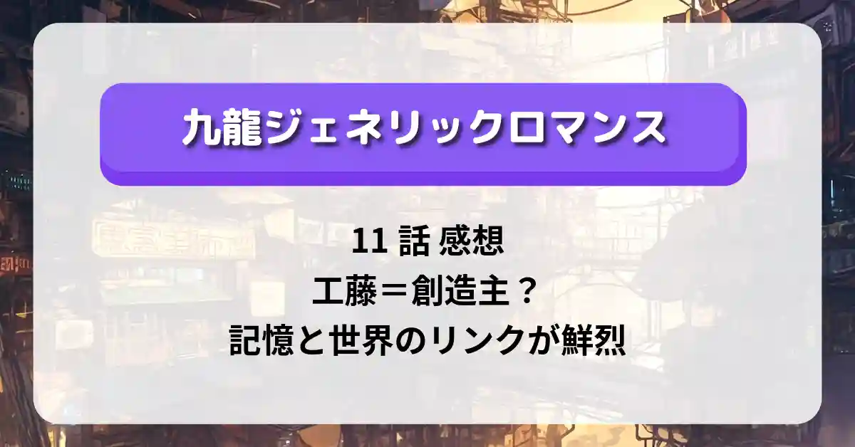 「九龍ジェネリックロマンス」11話 感想｜工藤＝創造主？記憶と世界のリンクが鮮烈