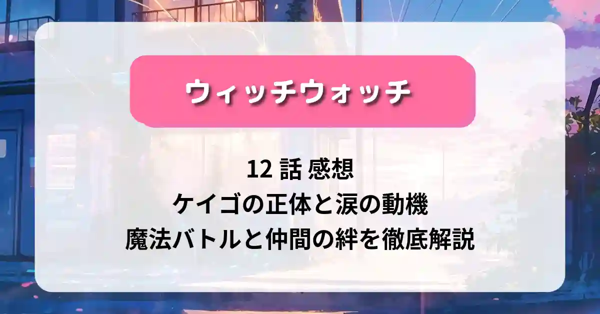 「ウィッチウォッチ」12話 感想：ケイゴの正体と涙の動機──魔法バトルと仲間の絆を徹底解説