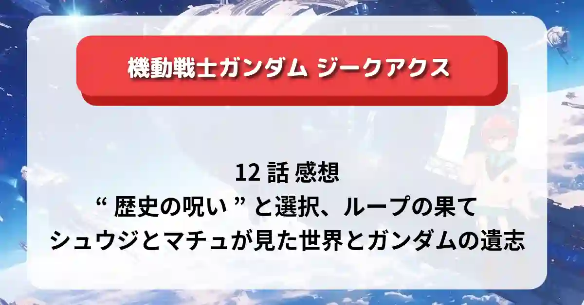 「ガンダム ジークアクス」12話 感想：”歴史の呪い”と選択、ループの果て、シュウジとマチュが見た世界とガンダムの遺志