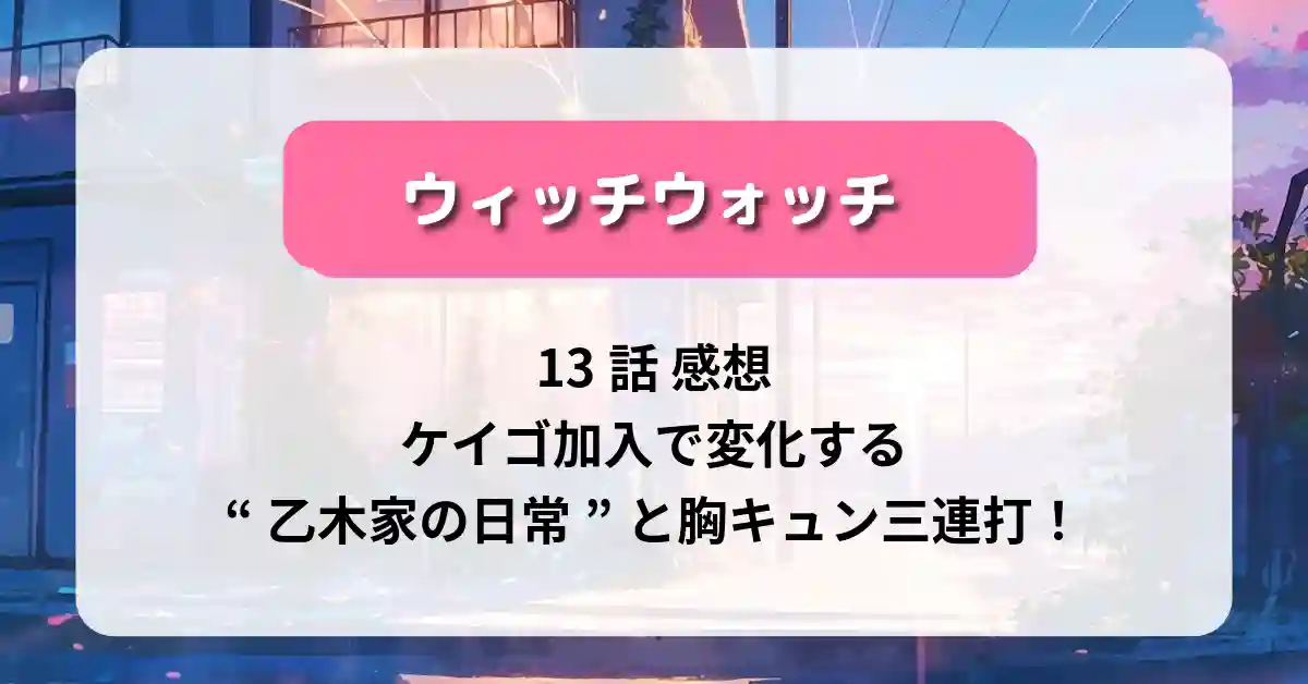 「ウィッチウォッチ」13話 感想｜ケイゴ加入で変化する“乙木家の日常”と胸キュン三連打！