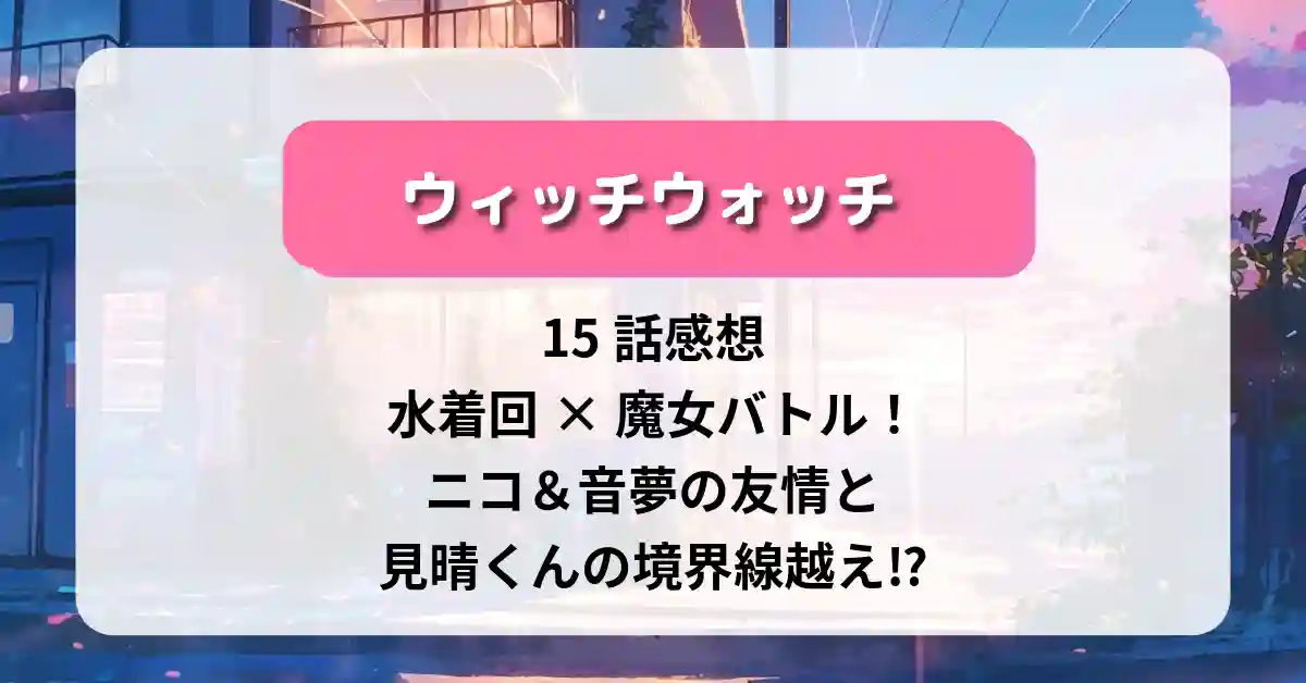 「ウィッチウォッチ」15話 感想｜水着回×魔女バトル！ニコ＆音夢の友情と見晴くんの境界線越え⁉