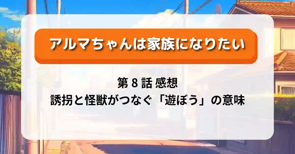 『アルマちゃんは家族になりたい』第8話「あそぼうよ」感想ネタバレ考察｜誘拐と怪獣がつなぐ「遊ぼう」の意味
