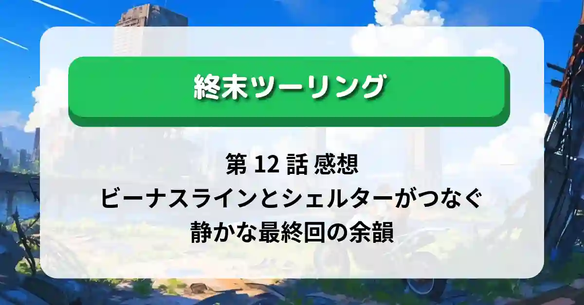 『終末ツーリング』第12話 感想｜ビーナスラインとシェルターがつなぐ、静かな最終回の余韻