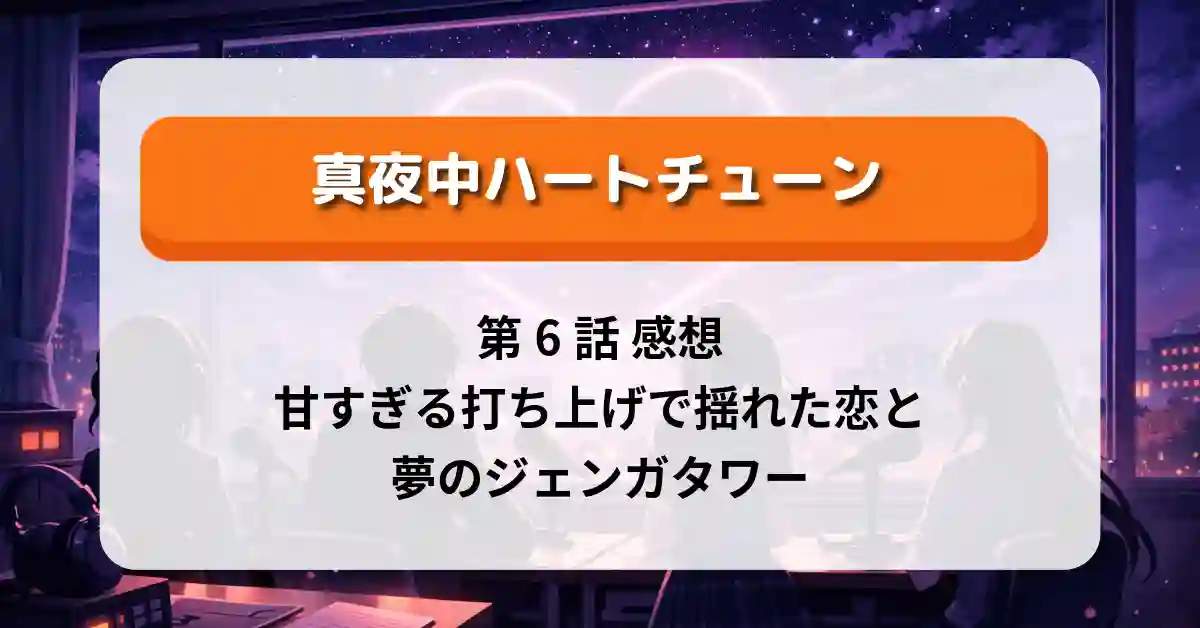 『真夜中ハートチューン』第6話 感想｜甘すぎる打ち上げで揺れた恋と夢のジェンガタワー